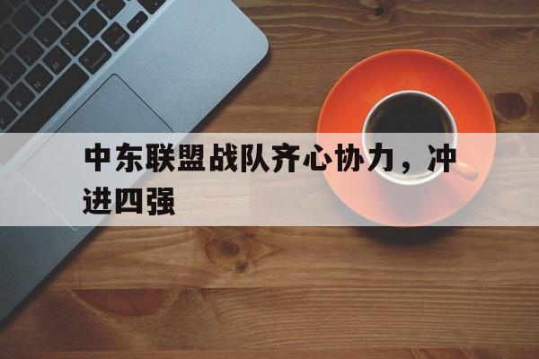 中东联盟战队齐心协力，冲进四强的简单介绍